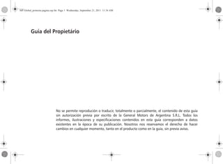 No se permite reprodución o traducir, totalmente o parcialmente, el contenido de esta guía
sin autorización previa por escrito de la General Motors de Argentina S.R.L. Todos los
informes, ilustraciones y especificaciones contenidos en esta guía corresponden a datos
existentes en la época de su publicación. Nosotros nos reservamos el derecho de hacer
cambios en cualquier momento, tanto en el producto como en la guía, sin previo aviso.
Guía del Propietário
MP Global_primeira pagina esp.fm Page 1 Wednesday, September 21, 2011 11:34 AM
 
