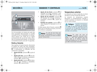 MANDOS Y CONTROLES Corsa, 01/13 6-35SECCIÓN 6
Con el encendido y el sistema de audio (de
estar equipado) desconectados es posible
consultar la hora, el calendario y la tempe-
ratura externa, por medio de un rápido
accionamiento de una de las teclas ubica-
das a la izquierda del módulo. La indicación
se mantiene durante cerca de 15 segundos.
Fecha y horario
Para ingresar al modo de ajuste, desconecte
el sistema de audio (de estar equipado),
presione por cerca de 2 segundos el botón
Ö, a continuación, el indicador del día
comenzará a parpadear:
• Ajuste del día: presione ; y ajuste el
día.
• Ajuste del mes: presione Ö (el indi-
cador del mes comienza a parpadear);
presione ; y ajuste el mes.
• Ajuste del año: presione Ö (el indica-
dor del año comienza a parpadear);
presione ; y ajuste el año.
• Ajuste de las horas: presione Ö (el
indicador de horas comienza a par-
padear); presione ; y ajuste las horas.
• Ajuste de los minutos: presione Ö
(el indicador de minutos comienza a
parpadear); presione ; y ajuste los
minutos.
• Finalizar los ajustes: presione Ö, el
reloj empieza la marcación en 0 se-
gundo.
Si desea ajustar sólo el horario, presione ;
hasta que el indicador de horas y de minu-
tos comience a parpadear.
Temperatura exterior
La indicación se hace a través de un sensor
ubicado en el área frontal del vehículo.
La variación de temperatura cuando
desciende es inmediatamente indicada y
cuando asciende, la variación es indicada
con un cierto retraso.
En caso de que haya una
interrupción en la fuente
de energía, el horario y la fecha se deben
ajustar nuevamente.
Cuando la temperatura
ambiente cae próximo
a los 3o
C, la indicación parpadea durante
un período de 20 segundos alertando al
conductor que podrá suceder formación
de hielo en la carretera.
En caso de que el
cuadrante estuviese seña-
lando “- - -ºC” esto significa que hay
alguna falla en el sistema. Corrija la
causa del problema en un Concesionario
y/o Taller Autorizado Chevrolet.
Peligro
seccion_06.fm Page 35 Tuesday, March 26, 2013 8:46 AM
 