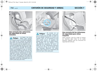 CINTURÓN DE SEGURIDAD Y AIRBAG7-4 Corsa, 01/13 SECCIÓN 7
Uso correcto dos cinturones
de seguridad en niños
menores
Uso correcto de los cinturones
de seguridad para niños
mayores
Niños mayores, para los cuales el sistema
de retención para niños se ha vuelto
pequeño, deberán usar los cinturones de
seguridad del vehículo.
Los bebés y los niños
deben viajar siempre
en el asiento trasero y, se debe protegerlos
por medio de los sistemas de retención
para niños. Los huesos de las caderas de un
niño muy joven son tan pequeños que un
cinturón de seguridad normal no va a que-
dar en la posición más baja bajo las cade-
ras, conforme lo requerido. Al contrario,
habría la posibilidad de que el cinturón
quede sobre el abdómen del niño. En caso
de que hubiera una colisión, el cinturón de
seguridad forzará directamente el abdó-
men, lo que podría causar heridas graves.
Por lo tanto, esté seguro de que todos los
niños que no puedan llevar el cinturón de
seguridad normal sean protegidos por un
sistema adecuado para ninõs.
Peligro
Al circular en un
vehículo, nunca ase-
gure al bebé junto al cuello. Un bebé no
es tan pesado mientras no ocurre una
colisión, pero, en el momento en que
ésta pueda ocurrir, él quedará tan
pesado que usted no lo podrá retener.
Por ejemplo, en una colisión a una
velocidad de solamente 40 km/h, un
bebé de 5,5 kg. súbitamente alcanzará
un peso de 110 kg. en sus brazos. Será
casi imposible detenerlo. Los bebes
deben viajar siempre en un dispositivo de
retención para niños adecuado.
Peligro
seccion_07.fm Page 4 Tuesday, March 26, 2013 8:48 AM
 