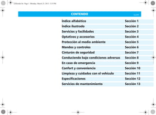 CONTENIDO Corsa, 03/10
Índice alfabético Sección 1
Índice ilustrado Sección 2
Servicios y facilidades Sección 3
Optativos y accesorios Sección 4
Protección al medio ambiente Sección 5
Mandos y controles Sección 6
Cinturón de seguridad Sección 7
Conduciendo bajo condiciones adversas Sección 8
En caso de emergencia Sección 9
Confort y conveniencia Sección 10
Limpieza y cuidados con el vehículo Sección 11
Especificaciones Sección 12
Servicios de mantenimiento Sección 13
contenido.fm Page 1 Monday, March 25, 2013 5:35 PM
 