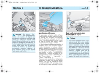 EN CASO DE EMERGENCIA Corsa, 01/13 9-9SECCIÓN 9
Ventilador del motor
En caso de que no hubiera indicio de fugas,
inspeccione si el ventilador está funcio-nando.
Su vehículo está equipado con ventilador
eléctrico. Si hubiese sobrecalen-tamiento del
motor, el ventilador deberá funcionar. En caso
de que no funcione, esto significa que es
necesario repararlo. Apague el motor.
En caso de que no fuese posible identificar el
problema, pero el nivel del líquido de enfria-
miento no estuviese en la gama máxima,
añada al depósito de compensación una mez-
cla de líquido protector para radiador de larga
duración (color naranja) ACDelco, y agregue
agua potable. En cuanto a la especificación,
concentración e intervalo de cambio del adi-
tivo para radiador, véase “Lubricantes y Flui-
dos Recomendados – Inspecciones y
Cambios”, en la Sección 12.
Accione el motor cuando el nivel del líquido de
enfriamiento estuviese en el punto de llenado
máximo. Si la aguja del indicador de tempe-
ratura permaneciera en la gama roja, busque
un Concesionario o Taller Autorizado Chevrolet.
Sobrecalentamiento con
formación de vaporLos vapores y líqui-
dos hirvientes prove-
nientes del sistema de líquido de
enfriamiento en ebullición están bajo alta
presión, y si la tapa del depósito fuese
abierta aunque parcialmente, los vapores
podrían ser expelidos en alta velocidad, o
también explotar, llevando a quemaduras
graves. Jamás gire la tapa del depósito
mientras el motor y el sistema de
enfriamiento estuviesen calientes. Si
fuese necesario girar la tapa, espere
hasta que el motor enfríe.
Peligro
• Los vapores generados por el sobre-
calentamiento del motor pueden
causar quemaduras graves, aunque
Usted solamente abra el com-
partimiento del motor. Manténgase
lejos del motor si observa la emisión
de vapores. Apague el motor, deje el
vehículo y espere hasta que el
mismo enfríe. Antes de que abra el
compartimiento del motor, aguarde
hasta que no haya más indicios de
vapores del líquido de enfriamiento.
Peligro
seccion_09.fm Page 9 Tuesday, March 26, 2013 8:49 AM
 