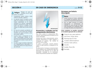 EN CASO DE EMERGENCIA Corsa, 01/13 9-13SECCIÓN 9
Prevención y cuidados con los
componentes electrónicos
Para evitar averías en componentes elec-
trónicos, jamás desconecte la batería con el
motor encendido.
Siempre que fuese a desconectarla, prime-
ramente desconecte el cable negativo y
enseguida el positivo. No invierta la
posición de los cables.
Al volver a conectarla, conecte primera-
mente el cable positivo y enseguida el ne-
gativo.
No desconecte ni tampoco conecte la bate-
ría (o cualquier otro componente eléctrico/
electrónico del vehículo) con la llave de
encendido insertada en el interruptor.
Véase Desconexión/Conexión de la Batería.
Arranque con batería
descargada
Estos símbolos se pueden encontrar
en la batería genuina de su vehículo:
Proteja los ojos, gases explosivos
Evite fumar: chispas, llamas
Mantenga lejos de niños
¡Cuidado: Material explosivo!
Corrosivo: Ácido sulfúrico.
Consulte.
Cuidado: Plomo (Pb).
Reciclable.
Riesgos en caso de
contacto con la solu-
ción ácida y con plomo:
• Composición básica: plomo, ácido
sulfúrico disuelto y plástico.
• La solución ácida y el plomo conte-
nidos en la batería, en caso de que
fuesen desechados en el medio
ambiente de manera inapropiada,
podrián contaminar el suelo, el sub-
suelo y las aguas, y también causar
riesgos a la salud de los seres huma-
nos.
• En caso de contacto accidental con
los ojos o con la piel, lave inmedia-
tamente con agua corriente y bus-
que auxilio médico.
• Cuando fuese a transportar la ba-
tería, mantengala siempre en la
posición horizontal para evitar fugas
de la solución ácida a través del res-
piradero.
• Se debe cargar la batería solamente
con equipamientos adecuados o a
través del sistema de carga del pro-
pio vehículo.
Peligro
• Jamás accione el motor, utilizando
un cargador de baterías. Esto va a
dañar los componentes electrónicos.
• No se debe accionar el motor,
empujando o remolcando el
vehículo en caso de que el mismo
esté equipado con catalizador, bajo
el riesgo de daños al componente.
seccion_09.fm Page 13 Tuesday, March 26, 2013 8:49 AM
 