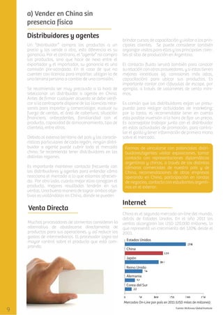 a) Vender en China sin
presencia física
Distribuidores y agentes
Un “distribuidor” compra los productos a un
precio y los vende a otro, esta diferencia es su
ganancia. Por el contrario, el “agente” no compra
los productos, sino que hace de nexo entre el
exportador y el importador, su ganancia es una
comisión pre-acordada. En el caso de que no
cuenten con licencia para importar, utilizan la de
una tercera persona a cambio de una comisión.
Se recomienda ser muy precavido a la hora de
seleccionar un distribuidor o agente en China.
Antes de ﬁrmar cualquier acuerdo se debe veriﬁcar si la contraparte dispone de las licencias necesarias para importar y comercializar, evaluar su
fuerza de ventas, el área de cobertura, situación
ﬁnanciera, antecedentes, familiaridad con el
producto, capacidad de almacenamiento, tipo de
clientela, entre otros.
Debido al extenso territorio del país y las características particulares de cada región, ningún distribuidor o agente puede cubrir todo el mercado
chino. Se recomienda tener distribuidores en las
distintas regiones.
Es importante mantener contacto frecuente con
los distribuidores y agentes para entender cómo
reacciona el mercado a lo que estamos ofreciendo. Por otro lado, cuanto mejor ellos conozcan el
producto, mejores resultados tendrán en sus
ventas. Una buena manera de lograr ambos objetivos es visitándolos en China, donde se pueden

Venta Directa
Muchos procesadores de alimentos consideran la
alternativa de abastecerse directamente de
productos para sus operaciones, y así reducir los
gastos de intermediarios. El procesador logra así
mayor control sobre el producto que está comprando.

brindar cursos de capacitación y visitar a los principales clientes. Se puede considerar también
organizar visitas para ellos y los principales clientes al sitio de producción en Argentina.
El contacto ﬂuido servirá también para conocer
su relación con otros proveedores, y si estos tienen
mejores incentivos (ej. comisiones más altas,
capacitación) para ubicar sus productos. Es
importante contar con cláusulas de escape, por
ejemplo, a través de volúmenes de venta mínimos.
Es común que los distribuidores exijan un presupuesto para realizar actividades de marketing;
por lo tanto, es recomendable tener en cuenta
esta posible inversión a la hora de ﬁjar un precio.
Es aconsejable trabajar junto con el distribuidor
en estas actividades de promoción, para controlar el gasto y tener información de primera mano
sobre el mercado.
Formas de vincularse con potenciales distribuidores/agentes: visitar exposiciones, tomar
contacto con representaciones diplomáticas
argentinas y chinas, a través de las distintas
cámaras comerciales de nuestro país y de
China, recomendaciones de otras empresas
operando en China, participación en rondas
de negocios, contacto con estudiantes argentinos en el exterior.

Internet
China es el segundo mercado on-line del mundo,
detrás de Estados Unidos. En el año 2011 las
ventas alcanzaron los USD 120.000 millones, lo
que representó un crecimiento del 120% desde el
2003.

Mercados On-Line por país en 2011 (USD miles de millones)

 