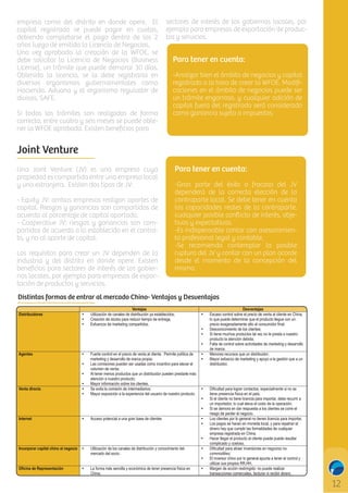 empresa como del distrito en donde opere. El
capital registrado se puede pagar en cuotas,
debiendo completarse el pago dentro de los 2
años luego de emitida la Licencia de Negocios.
Una vez aprobada la creación de la WFOE, se
debe solicitar la Licencia de Negocios (Business
License), un trámite que puede demorar 30 días.
Obtenida la licencia, se la debe registrarla en
diversos organismos gubernamentales como
Hacienda, Aduana y el organismo regulador de
divisas, SAFE.
Si todos los trámites son realizados de forma
correcta, entre cuatro y seis meses se puede obtener la WFOE aprobada. Existen beneﬁcios para

sectores de interés de los gobiernos locales, por
ejemplo para empresas de exportación de productos y servicios.

Para tener en cuenta:
-Analizar bien el ámbito de negocios y capital
registrado a la hora de crear la WFOE. Modiﬁcaciones en el ámbito de negocios puede ser
un trámite engorroso, y cualquier adición de
capital fuera del registrado será considerado
como ganancia sujeta a impuestos.

Joint Venture
Una Joint Venture (JV) es una empresa cuya
propiedad es compartida entre una empresa local
y una extranjera. Existen dos tipos de JV:
- Equity JV: ambas empresas realizan aportes de
capital. Riesgos y ganancias son compartidos de
acuerdo al porcentaje de capital aportado.
- Cooperative JV: riesgos y ganancias son compartidos de acuerdo a lo establecido en el contrato, y no al aporte de capital.
Los requisitos para crear un JV dependen de la
industria y del distrito en donde opere. Existen
beneﬁcios para sectores de interés de los gobiernos locales, por ejemplo para empresas de exportación de productos y servicios.

Para tener en cuenta:
-Gran parte del éxito o fracaso del JV
dependerá de la correcta elección de la
contraparte local. Se debe tener en cuenta
las capacidades reales de la contraparte,
cualquier posible conﬂicto de interés, objetivos y expectativas.
-Es indispensable contar con asesoramiento profesional legal y contable.
-Se recomienda contemplar la posible
ruptura del JV y contar con un plan acorde
desde el momento de la concepción del
mismo.

Distintas formas de entrar al mercado Chino- Ventajas y Desventajas
Distribuidores

Agentes

Venta directa

Ventajas
Utilización de canales de distribución ya establecidos;
Creación de stocks para reducir tiempo de entrega;
Esfuerzos de marketing compartidos.

Fuerte control en el precio de venta al cliente . Permite política de
marketing y desarrollo de marca propia;
Las comisiones pueden ser usadas como incentivo para elevar el
volumen de venta;
Al tener menos productos que un distribuidor pueden prestarle más
atención a nuestro producto;
Mayor información sobre los clientes.
Se evita la comisión de intermediarios;
Mayor exposición a la experiencia del usuario de nuestro producto.

Internet

Acceso potencial a una gran base de clientes

Incorporar capital chino al negocio

Utilización de los canales de distribución y conocimiento del
mercado del socio.

Oficina de Representación

La forma más sencilla y económica de tener presencia física en
China;

Desventajas
Escaso control sobre el precio de venta al cliente en China,
lo que puede determinar que el producto llegue con un
precio exageradamente alto al consumidor final;
Desconocimiento de los clientes;
Si tiene muchos productos tal vez no le presta a nuestro
producto la atención debida;
Falta de control sobre actividades de marketing y desarrollo
de marca.
Menores recursos que un distribuidor;
Mayor esfuerzo de marketing y apoyo a la gestión que a un
distribuidor.

Dificultad para lograr contactos, especialmente si no se
tiene presencia física en el país;
Si el cliente no tiene licencia para importar, debe recurrir a
un importador, lo cual eleva el costo de la operación;
Si se demora en dar respuesta a los clientes se corre el
riesgo de perder el negocio.
Los clientes por lo general no tienen licencia para importar,
Los pagos se hacen en moneda local, y para repatriar el
dinero hay que cumplir las formalidades de cualquier
empresa registrada en China;
Hacer llegar el producto al cliente puede puede resultar
complicado y costoso.
Dificultad para atraer inversiones en negocios nocommodities;
El inversor chino por lo general apunta a tener el control y
utilizar sus propios RR.HH.
Margen de acción restringido: no puede realizar
transacciones comerciales, facturar ni recibir dinero.

 