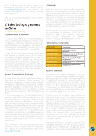 pesca, etc. Responsable del registro de productos
alimenticios y piensos para su comercialización.
(www.english.agri.gov.cn), otorgamiento de
licencias de importación para semillas, semen y
embriones, etc.
Para ver el esquema del gobierno chino, referirse
al anexo III.

b) Sobre las leyes y normas
en China
Ley de Inocuidad Alimentaria
El 1 de Junio de 2009 entró en vigencia la Ley de
Inocuidad Alimentaria. Establece un marco jurídico integral en materia de inocuidad de alimentos,
regulando todos los aspectos de la producción,
procesamiento, distribución (inclusive los servicios de catering), importación y exportación.
La Ley de Inocuidad Alimentaria también hace
más estricto el control estatal en la materia,
imponiendo mayores obligaciones a todos los
que intervienen en la cadena de producción y
comercialización de alimentos, incluyendo a los
importadores, exportadores y empresas extranjeras que exporten a China y fortalece los derechos
de los consumidores y el sistema de sanciones en
caso de incumplimiento.
Normas de Inocuidad de Alimentos
A partir de la entrada en vigencia de la Ley de
Inocuidad de Alimentos, China comenzó un
proceso de reorganización de su normativa agroalimentaria. En principio, todo alimento importado estará regido por un reglamento técnico obligatorio (identiﬁcado como norma GB) o normas
de cumplimiento voluntario (identiﬁcadas como
GB/T).
El importador argentino debe también familiarizarse con normas de carácter horizontal que son
de cumplimiento obligatorio: normas sobre
etiquetado, aditivos alimenticios, límites máximos de residuos de plaguicidas, límites máximos
de residuos de contaminantes, normas de registro
de establecimientos exportadores extranjeros, etc.
Es fundamental veriﬁcar con el importador que el
producto a enviar cumple con toda la regulación
local aplicable, tanto vertical como horizontal.
También puede consultar a la Consejería Agrícola
de la Embajada Argentina en China para mayor
información.
Para acceder a las traducciones disponibles de la
normativa china se sugiere consultar a la Consejería Agrícola de la Embajada Argentina en China.
www.agrichina.org

•Etiquetado
Todos los alimentos preenvasados importados
deben mostrar la etiqueta en idioma chino. Las
regulaciones generales sobre etiquetado están
estipuladas en la norma GB 7718-2011. Se debe
especiﬁcar el nombre del producto, ingredientes
(nombre y cantidad), peso, fecha de elaboración
y de caducidad, instrucciones de almacenamiento, lugar de origen, nombre, dirección y datos de
contacto del agente local, entre otros.
También existen normas especíﬁcas sobre etiquetado nutricional de alimentos (GB28050-2011),
etiquetado para usos dietarios especiales
(GB13432-2004),
etiquetado
de
bebidas
(GB10344-2005), y piensos (GB10648-1999).
• Otras normas horizontales
Referencia

Contenido

C

M

Y

CM

Acuerdos bilaterales
Dependiendo del nivel de riesgo para China y si
existen o no antecedentes de importaciones pasadas desde Argentina, ciertos productos requieren
la negociación previa de un Protocolo Sanitario o
Fitosanitario y de un certiﬁcado sanitario. Cabe
aclarar que los productos procesados de bajo
riesgo pueden ser exportados, sin necesidad de
una negociación previa y solamente deben cumplir con la normativa aplicable china.

MY

CY

CMY

K

AQSIQ publica en su página web listados de
países que tienen acceso para exportar diferentes
productos. Estos listados de actualización periódica, no sólo sirven de guía para conocer si se
puede exportar o no desde nuestro país, sino también para conocer cuáles son los países competidores. Existen listados públicos para granos,
carnes, frutas y piensos y una Circular Interna de
AQSIQ a las oﬁcinas locales de inspección y
cuarentena que lista los productos de origen
vegetal para consumo humano y los países que
los pueden exportar.
En la página web de la Consejería Agrícola de la
Embajada Argentina en China (www.agrichina.org), sección “Acceso al Mercado” se puede
consultar la situación de acceso actualizada

14

 