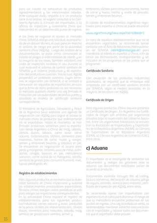 para un listado no exhaustivo de productos
agroalimentarios y los mencionados listados.
Ante cualquier duda, respecto a si un producto
tiene o no acceso, se sugiere consultar a la Consejería Agrícola o, a través del importador, a la
oﬁcina de inspección y cuarentena china que
intervendrá en un determinado punto de ingreso.
A los ﬁnes de negociar el acceso al mercado
chino, SENASA realiza una solicitud, acompañada de un dossier técnico, el cual pone en marcha
el análisis de riesgo por parte de la autoridad
sanitaria china (AQSIQ). Luego del análisis de la
documentación, la parte china comunicará el
listado de plagas o enfermedades de interés y en
la mayoría de los casos, también solicitará una
visita de inspección sanitaria in situ durante la
cual evaluará el sistema de control sanitario de
SENASA y el sistema productivo y de exportación del producto en cuestión. Tras lo cual, AQSIQ
propondrá un protocolo sanitario, cuyos términos se negociarán con SENASA, o se limitará a
comunicar los requisitos de importación, en caso
que la ﬁrma de dicho protocolo no sea necesaria.
El mercado quedará abierto una vez ﬁrmado el
Protocolo por las autoridades de ambas partes y
acordado el modelo de certiﬁcado sanitario
correspondiente.
El Ministerio de Agricultura, Ganadería y Pesca
de la Argentina lleva adelante una agenda de
negociación con AQSIQ para lograr el acceso al
mercado chino de productos que anteriormente
no se exportaban. Hasta el momento, se han
ﬁrmado protocolos sanitarios para la exportación desde Argentina a China de: maíz, cebada,
cítricos dulces, tabaco, carne aviar, carne
vacuna, ovoproductos, lácteos, alimentos para
mascotas, harina de carne, hueso y sangre,
semen y embriones bovinos, y caballos en pie.
Se encuentran en negociación el acceso para
peras y manzanas, limones, uvas de mesa, arándanos, cerezas, bovinos en pie, menudencia
vacunas, carne ovina de la Patagonia, alfalfa,
semillas de girasol para consumo humano, miel,
lúpulo pelletizado, etc.
Registro de establecimientos
Para algunos productos es necesario que la Autoridad Sanitaria de China inspeccione y autorice
los establecimientos procesadores exportadores.
Técnicos chinos realizan visitas periódicas al país
para realizar las inspecciones correspondientes.
En la actualidad China requiere el registro de
establecimientos para los siguientes productos/industrias: carnes vacuna y aviar, productos
de la pesca, lácteos (en implementación), cítricos
dulces, alimentos para mascotas, cebada, maíz,
semillas de girasol para siembra, semen y

embriones, lácteos para consumo animal, harina
de carne y hueso, harina y aceite de pescado,
semen y embriones bovinos.
El listado de establecimientos argentinos registrados para exportar a China se puede encontrar
en:
www.agrichina.org/view.aspx?cid=128&id=5
En caso de aquellos establecimientos que no se
encuentran registrados, se recomienda tomar
contacto con el Área de Relaciones Internacionales de SENASA (relint@senasa.gov.ar) para
manifestar el interés en exportar a China, a ﬁn de
llenar las formalidades correspondientes y ser
incluidos en los programas de las visitas que se
programen.
Certiﬁcado Sanitario
Con excepción de los productos industriales
procesados, se requerirá que el embarque esté
amparado por un certiﬁcado sanitario emitido
por SENASA, según el modelo acordado, en la
mayoría de los casos con AQSIQ.
Certiﬁcado de Origen
Para algunos productos, China requiere presentar
un Certiﬁcado de Origen. En Argentina los Certiﬁcados de Origen son emitidos por organismos
privados bajo la supervisión del Gobierno Nacional. Entre los organismos habilitados se encuentran la Asociación de Importadores y Exportadores de la República Argentina (AIERA), la Cámara
de Exportadores de la República Argentina
(CERA), la Cámara Argentina de Comercio (CAC),
entre otros.

c) Aduana
El importador es el encargado de recolectar los
documentos y realizar las gestiones ante la
aduana. Los documentos solicitados varían de
acuerdo al producto.
Documentos estándar incluyen Bill of Lading,
factura comercial, declaración de aduana, póliza
de seguro, contrato, licencia para importar, certiﬁcado de inspección del AQSIQ, entre otros.
Se recomienda operar con importadores con
experiencia en el rubro para disminuir el riesgo de
que la mercadería encuentre problemas en los
puntos de ingreso. Una vez acordada la venta, es
recomendable mantener estrecha comunicación
con el importador y repasar todos los documentos que el exportador debe proveer.

 
