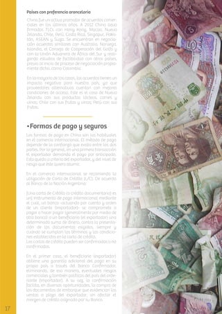 Países con preferencia arancelaria
China fue un activo promotor de acuerdos comerciales en los últimos años. A 2012 China lleva
ﬁrmados TLCs con Hong Kong, Macao, Nueva
Zelanda, Chile, Perú, Costa Rica, Singapur, Pakistán, ASEAN y Suiza. Se encuentran en negociación acuerdos similares con Australia, Noruega,
Islandia, el Consejo de Cooperación del Golfo y
con la Unión Aduanera de África del Sur y realizando estudios de factibilidad con otros países,
previo al inicio de proceso de negociación propiamente dicho, como Colombia.
En la mayoría de los casos, los acuerdos tienen un
impacto negativo para nuestro país, ya que
proveedores alternativos cuentan con mejores
condiciones de acceso. Este es el caso de Nueva
Zelanda con sus productos lácteos, carnes y
vinos; Chile con sus frutas y vinos; Perú con sus
frutas.

•Formas de pago y seguros
Las formas de pago en China son las habituales
en el comercio internacional. El método de pago
depende de la conﬁanza que exista entre las dos
partes. Por lo general, en una primera transacción
el exportador demanda el pago por anticipado.
Esto queda a criterio del exportador, y del nivel de
riesgo que éste quiera asumir.
En el comercio internacional se recomienda la
utilización de Carta de Crédito (L/C). De acuerdo
al Banco de la Nación Argentina:
[Una carta de Crédito (o crédito documentario) es
un] Instrumento de pago internacional mediante
el cual, un banco -actuando por cuenta y orden
de un cliente (importador)- se compromete a
pagar o hacer pagar (generalmente por medio de
otro banco) a un beneﬁciario (el exportador) una
determinada suma de dinero, contra la presentación de los documentos exigidos, siempre y
cuando se cumplan los términos y las condiciones establecidos en la carta de crédito.
Las cartas de crédito pueden ser conﬁrmadas o no
conﬁrmadas.
En el primer caso, el beneﬁciario (exportador)
obtiene una garantía adicional del pago en su
propio país a través del Banco Conﬁrmador,
eliminando, de esa manera, eventuales riesgos
comerciales y también políticos del país del ordenante (importador). A su vez, la conﬁrmación
facilita, en diversas oportunidades, la compra de
los documentos de embarque que evidencian las
ventas a plazo del exportador, sin afectar el
margen de crédito asignado por su Banco.

 