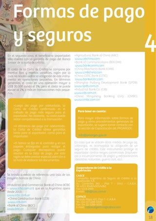 En el segundo caso, el beneﬁciario (exportador)
sólo cuenta con la garantía de pago del Banco
Emisor de la carta de crédito.
El costo de la Carta de Crédito se compone por
montos ﬁjos y montos variables, razón por la
cual no resulta viable la utilización de este instrumento en operaciones pequeñas. En términos
generales, el costo en una operación mayor a
US$ 30.000 ronda el 1%; pero el costo se puede
elevar al 2% o más en transacciones más pequeñas.

•Luego del pago por adelantado, la
Carta de Crédito conﬁrmada es el
método de pago más seguro para el
exportador. No obstante, su costo puede
restar competitividad a la transacción.
•A diferencia del pago por adelantado,
la Carta de Crédito ofrece garantías
tanto para el exportador, como para el
importador.
•El banco se ﬁja en el contrato y en los
papeles entregados para realizar el
pago. Cualquier discrepancia puede
resultar en la falta de pago, por esta
razón se debe prestar especial atención a
la hora de elaborar los documentos.

•Agricultural Bank of China (ABC)
www.abchina.com
•Bank of Communications (BOCOM)
www.bankcomm.com
•China Merchants Bank (CMB)
www.cmbchina.com
•China CITIC Bank (CITIC)
www.bank.ecitic.com
•Shanghai Pudong Development Bank (SPDB)
www.spdb.com.cn
•Industrial Bank Co. (CIB)
www.cib.com.cn
•China Mingsheng Banking Corp. (CMBC)
www.cmbc.com.cn
Para tener en cuenta:
Para mayor información sobre formas de
pago y otros procedimientos generales de
exportación, se sugiere tomar contacto con
la sección de Capacitación del PROARGEX:
info@proargex.gov.ar
En caso que se utilicen otros medios de pago (ej.
cobranza), es aconsejable la utilización de un
seguro de crédito. Este instrumento protege al
exportador contra riesgos comerciales (insolvencia o incumplimiento de pago) y extraordinarios
(desastres naturales, guerra civil, etc).
Aseguradoras de Crédito a la
Exportación

Se brinda a modo de referencia una lista de los
mayores bancos de China:
•Industrial and Commercial Bank of China (ICBC
– www.icbc.com.cn) que en la Argentina opera
desde 2013:
www.icbc.com.ar
•China Construction Bank (CCB)
www.ccb.com
•Bank of China (BOC)
www.boc.cn

CASCE
Compañía Argentina de Seguro de Crédito a la
Exportación S.A.
Av. Corrientes 345 - Piso 7 - 1043 - C.A.B.A.
Tel.4313-3048/4303/4362
Fax: 4313-2919
E-mail: info@casc.com.ar
COFACE
Ricardo Rojas 401. Piso 7 - C.A.B.A
Tel.: (54 11) 5288-5000
Fax: (54 11) 5288-5050
E-mail: coface.argentina@coface.com

 