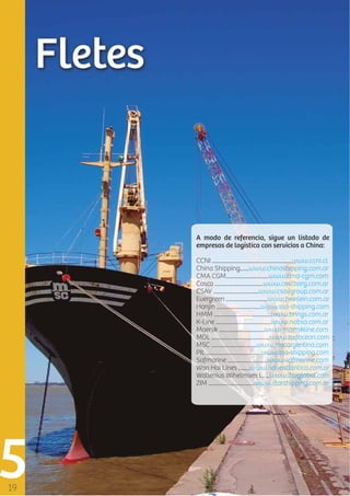A modo de referencia, sigue un listado de
empresas de logística con servicios a China:
CCNI ........................................................www.ccni.cl
China Shipping......www.chinashipping.com.ar
CMA CGM..............................www.cma-cgm.com
Cosco ..................................www.coscoarg.com.ar
CSAV ................................www.csavgroup.com.ar
Evergreen .............................www.heinlein.com.ar
Hanjin ...............................www.ssa-shipping.com
HMM ........................................www.brings.com.ar
K-Line .......................................www.nabsa.com.ar
Maersk ................................www.maerskline.com
MOL .........................................www.sudocean.com
MSC ................................www.mscargentina.com
PIL ......................................www.ssa-shipping.com
Safmarine ............................www.safmarine.com
Wan Hai Lines ........www.naveatlantica.com.ar
Wallenius Wihelmsen L. ...www.2wglobal.com
ZIM ................................www.starshipping.com.ar

 