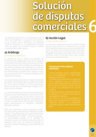 Las disputas comerciales no son deseadas, pero a
veces son inevitables. La solución más económica y muchas veces expeditiva de cualquier
conﬂicto comercial es la negociación privada
entre las partes. Si el conﬂicto escala, se deben
considerar otras alternativas.

a) Arbitraje
El arbitraje es hoy el sistema de solución de
conﬂictos más utilizado para solucionar disputas
comerciales internacionales. De acuerdo a la Convención de Nueva York de 1958, las sentencias de
las centros arbitrales son aplicables en más 140
países, a diferencia de las sentencias de las cortes,
que difícilmente se pueden hacer efectivas fuera
de su jurisdicción. Es un proceso conﬁable y más
rápido que la justicia.
En caso de decidir solucionar la disputa comercial
por medio del arbitraje, éste se puede hacer tanto
en China, como también en otros reconocidos
centros arbitrales en Hong Kong, Singapur, Estocolmo, París o Londres.
La comisión arbitral de China, China International
Economic and Trade Arbitration Commission (CIETAC - www.cietac.org), es uno de los centros de
solución de disputas comerciales más grandes del
mundo. La casa central está situada en Beijing, y
posee subcomisiones en Shenzhen, Shanghai,
Chongqin y Tianjin.
Otros dos importantes centros arbitrales en Asia
son Hong Kong International Arbitration Center
(HKIAC - www.hkiac.org) y Singapore International Arbitration Center (SIAC - www.siac.org.sg).
Es recomendable agregar en el contrato las
condiciones bajo las cuales se llevará a cabo el
arbitraje. Entre ellos, el centro de arbitraje, la
ciudad, el idioma, cantidad y nacionalidad de los
árbitros.

b) Acción Legal
En caso de ir a juicio, para que el veredicto tenga
efecto se debe recurrir a un tribunal local, ya que
hacer efectivas sentencias de cortes extranjeras en
China (y viceversa) es prácticamente imposible.
Abogados extranjeros no pueden oﬁciar de representantes ante un tribunal chino, pero pueden
observar los procedimientos.
C

M

Y

Consejos para evitar disputas
comerciales:
•Hacer contratos claros, especiﬁcando
las responsabilidades de cada parte,
plazos y condiciones.
•Contratos escritos en idioma inglés y en
chino. Asegurarse con un profesional
que las dos versiones tienen exactamente el mismo contenido. Acordar cuál es
la versión que prevalecerá en caso de
conﬂicto.
•Asegurarse de que la persona que ﬁrma
el contrato por la parte china tiene la
autoridad para hacerlo.
•En China es de uso generalizado el
sello. A la hora de ﬁrmar un contrato es
imperativo pedirle a la contraparte
china que utilice su sello, además de su
ﬁrma.

CM

MY

CY

CMY

K

 