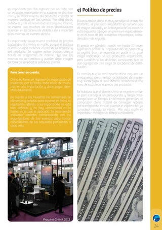 es importante por dos razones: por un lado, son
un eslabón importante en la cadena de distribución y su conocimiento del producto impacta de
manera positiva en las ventas. Por otra parte,
debido al gran incremento en el consumo interno,
se espera que muchos de estos distribuidores
avancen en la cadena de distribución e importen
ellos mismos de manera directa.
Es importante llevar buena cantidad de folletos
traducidos al chino y al inglés, porque el público
querrá llevarse material escrito de la empresa y
del producto. Se sugiere evitar traducciones a
través de programas de internet, ya que las
mismas no son precisas y pueden dejar imagen
de falta de seriedad al potencial cliente.
Para tener en cuenta:
China no tiene un régimen de importación de
muestras, por lo tanto, todo envío de muestras es una importación y debe pagar derechos aduaneros.
En cuanto a las muestras no comerciales de
alimentos y bebidas para exponer en ferias, la
regulación referida a su importación no está
bien deﬁnida y no hay unanimidad en la
forma en la que es aplicada. Se recomienda
mantener estrecha comunicación con los
organizadores de los eventos para tomar
conocimiento de los requisitos pertinentes a
cada caso.

e) Política de precios
El consumidor chino es muy sensible al precio. No
obstante, el producto importado es considerado
de mayor calidad y en la mayoría de los casos se
está dispuesto a pagar un premium especialmente en el caso de los alimentos importados, considerados más seguros.
El precio en góndola puede ser hasta 10 veces
superior al precio CIF, dependiendo del producto y
la región. Esto corresponde en parte a la gran
carga impositiva de los productos importados,
pero también a las distintas comisiones que se
van agregando a lo largo de la cadena de distribución.
Es común que la contraparte china requiera un
presupuesto para realizar actividades de marketing, si este fuera el caso, debería considerarse a la
hora de establecer el precio del producto.
Es habitual que el cliente chino se muestre ansioso para conseguir un presupuesto, y luego desaparezca por un tiempo. En términos generales, el
comprador chino tratará de conseguir rebajas
constantemente, incluso cuando el exportador ya
considera cerrada la venta. Por esta razón es
importante manejar los tiempos fríamente.

C

M

Y

CM

MY

CY

CMY

K

Prowine CHINA 2013

 