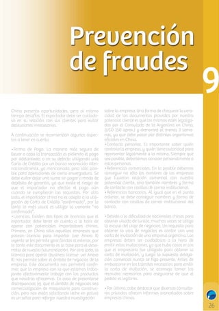 Prevención
de fraudes
China presenta oportunidades, pero al mismo
tiempo desafíos. El exportador debe ser cuidadoso en su relación con sus clientes para evitar
desilusiones innecesarias.
A continuación se recomiendan algunos aspectos a tener en cuenta:
•Forma de Pago. La manera más segura de
llevar a cabo la transacción es pidiendo el pago
por adelantado, o en su defecto utilizando una
Carta de Crédito por un banco reconocido internacionalmente, ya mencionada, pero sólo posible para operaciones de cierta envergadura. Se
debe evitar dejar una suma sin pagar a modo de
depósito de garantía, ya que existe el riesgo de
que el importador no efectúe el pago aún
cuando se cumplieron los requisitos. Por otro
lado, el importador chino no es adepto a la utilización de Carta de Crédito “conﬁrmada”, por lo
tanto lo más usual es utilizar la variante “no
conﬁrmada”.
•Licencias. Existen dos tipos de licencias que el
exportador debe tener en cuenta a la hora de
operar con potenciales importadores chinos.
Primero, en China sólo aquellas empresas que
posean licencia para importar (ver Anexo II)
vigente se les permite girar fondos al exterior, por
lo tanto este documento es la base para el desarrollo de nuestra futura relación. Por otro lado, la
licencia para operar (business license- ver Anexo
II) nos permite saber el ámbito de negocios de la
empresa. Este documento nos permitirá conﬁrmar que la empresa con la que estamos trabajando efectivamente trabaja con los productos
que nosotros ofrecemos. En caso de presentarse
discrepancias (ej. que el ámbito de negocios sea
comercialización de maquinaria para construcción, pero nos están solicitando leche en polvo)
es un señal para reforzar nuestra investigación

sobre la empresa. Una forma de chequear la veracidad de los documentos provistos por nuestro
potencial cliente es que los mismos estén legalizados por el Consulado de la Argentina en China;
(USD 150 aprox.) y demorará al menos 3 semanas, ya que debe pasar por distintas organismos
oﬁciales en China.
•Contacto personal. Es importante saber quién
controla la empresa, y quién tiene autoridad para
representar legalmente a la misma. Siempre que
sea posible, deberíamos conocer personalmente a
estas personas.
•Referencias comerciales. En lo posible debemos
conseguir no sólo los nombres de las empresas
que tuvieron relación comercial con nuestro
potencial cliente, sino también nombres y forma
de contacto con casillas de correo institucional.
•Referencias bancarias. Al igual que en el punto
anterior, se debe conseguir nombres y forma de
contacto con casillas de correo institucional del
banco.
•Debido a la diﬁcultad de nacionales chinos para
obtener visado de turista, muchas veces se utiliza
la excusa del viaje de negocios. Un requisito para
obtener la visa de negocios es contar con una
carta de invitación de una empresa argentina. Las
empresas deben ser cuidadosas a la hora de
emitir estas invitaciones, ya que hubo casos en los
que el empresario fue utilizado para obtener la
carta de invitación, y luego la supuesta delegación comercial nunca se hizo presente. Antes de
embarcarse en los trámites necesarios para emitir
la carta de invitación, se aconseja tomar los
recaudos necesarios para asegurarse de que el
pedido es legítimo.
•Por último, cabe destacar que diversas consultoras privadas ofrecen informes arancelados sobre
empresas chinas.

C

M

Y

CM

MY

CY

CMY

K

 