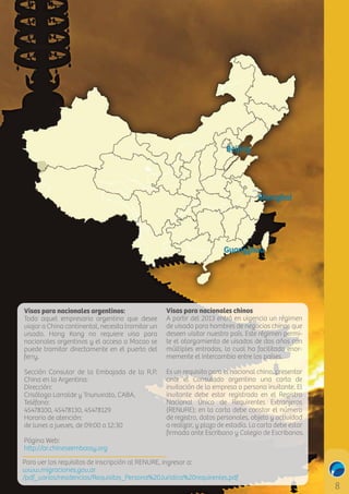 Beijing

Shanghai
C

M

Y

CM

Guangzhou

MY

CY

CMY

K

Visas para nacionales argentinos:
Todo aquel empresario argentino que desee
viajar a China continental, necesita tramitar un
visado. Hong Kong no requiere visa para
nacionales argentinos y el acceso a Macao se
puede tramitar directamente en el puerto del
ferry.

Visas para nacionales chinos
A partir del 2013 entró en vigencia un régimen
de visado para hombres de negocios chinos que
deseen visitar nuestro país. Este régimen permite el otorgamiento de visados de dos años con
múltiples entradas, lo cual ha facilitado enormemente el intercambio entre los países.

Sección Consular de la Embajada de la R.P.
China en la Argentina:
Dirección:
Crisólogo Larralde y Triunvirato, CABA.
Teléfono:
45478100, 45478130, 45478129
Horario de atención:
de lunes a jueves, de 09:00 a 12:30

Es un requisito para el nacional chino, presentar
ante el Consulado argentino una carta de
invitación de la empresa o persona invitante. El
invitante debe estar registrado en el Registro
Nacional Único de Requirentes Extranjeros
(RENURE); en la carta debe constar el número
de registro, datos personales, objeto y actividad
a realizar, y plazo de estadía. La carta debe estar
ﬁrmada ante Escribano y Colegio de Escribanos.

Página Web:
h p://ar.chineseembassy.org

Para ver los requisitos de inscripción al RENURE, ingresar a:
www.migraciones.gov.ar
/pdf_varios/residencias/Requisitos_Persona%20Juridica%20requirentes.pdf

 