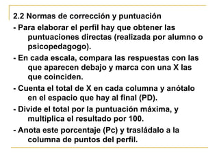 2.2 Normas de corrección y puntuación
- Para elaborar el perfil hay que obtener las
puntuaciones directas (realizada por alumno o
psicopedagogo).
- En cada escala, compara las respuestas con las
que aparecen debajo y marca con una X las
que coinciden.
- Cuenta el total de X en cada columna y anótalo
en el espacio que hay al final (PD).
- Divide el total por la puntuación máxima, y
multiplica el resultado por 100.
- Anota este porcentaje (Pc) y trasládalo a la
columna de puntos del perfil.
 
