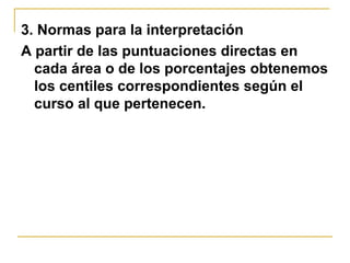 3. Normas para la interpretación
A partir de las puntuaciones directas en
cada área o de los porcentajes obtenemos
los centiles correspondientes según el
curso al que pertenecen.
 