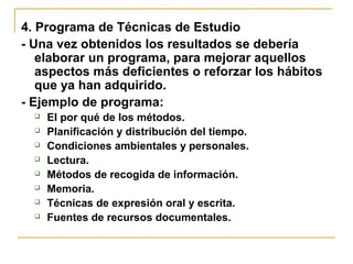 4. Programa de Técnicas de Estudio
- Una vez obtenidos los resultados se debería
elaborar un programa, para mejorar aquellos
aspectos más deficientes o reforzar los hábitos
que ya han adquirido.
- Ejemplo de programa:
 El por qué de los métodos.
 Planificación y distribución del tiempo.
 Condiciones ambientales y personales.
 Lectura.
 Métodos de recogida de información.
 Memoria.
 Técnicas de expresión oral y escrita.
 Fuentes de recursos documentales.
 