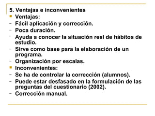 5. Ventajas e inconvenientes
 Ventajas:
– Fácil aplicación y corrección.
– Poca duración.
– Ayuda a conocer la situación real de hábitos de
estudio.
– Sirve como base para la elaboración de un
programa.
– Organización por escalas.
 Inconvenientes:
– Se ha de controlar la corrección (alumnos).
– Puede estar desfasado en la formulación de las
preguntas del cuestionario (2002).
– Corrección manual.
 