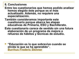 6. Conclusiones
Entre los cuestionarios que hemos podido analizar
hemos elegido éste porque es el más
actualizado. Además, no requiere una
especialización.
También consideramos importante este
cuestionario porque abarca las etapas
educativas de Primaria, ESO y Bachillerato.
Este cuestionario carece de sentido sin una futura
elaboración de un programa de mejora o
refuerzo de hábitos y técnicas de estudio.
 “Educación es lo que sobrevive cuando se
olvida lo que se ha aprendido”.
Burrhus Frederic Skinner
 
