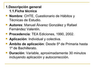 1.Descripción general
1.1.Ficha técnica
 Nombre: CHTE, Cuestionario de Hábitos y
Técnicas de Estudio.
 Autores: Manuel Álvarez González y Rafael
Fernández Valentín.
 Procedencia: TEA Ediciones, 1990, 2002.
 Aplicación: Individual y colectiva.
 Ámbito de aplicación: Desde 5º de Primaria hasta
1º de Bachillerato.
 Duración: Variable, aproximadamente 30 minutos
incluyendo aplicación y autocorrección.
 