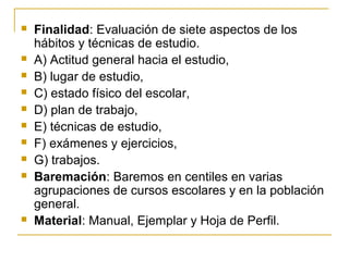 Finalidad: Evaluación de siete aspectos de los
hábitos y técnicas de estudio.
 A) Actitud general hacia el estudio,
 B) lugar de estudio,
 C) estado físico del escolar,
 D) plan de trabajo,
 E) técnicas de estudio,
 F) exámenes y ejercicios,
 G) trabajos.
 Baremación: Baremos en centiles en varias
agrupaciones de cursos escolares y en la población
general.
 Material: Manual, Ejemplar y Hoja de Perfil.
 