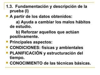 1.3. Fundamentación y descripción de la
prueba (I)
 A partir de los datos obtenidos:
a) Ayuda a cambiar los malos hábitos
de estudio.
b) Reforzar aquellos que actúan
positivamente.
 Principales aspectos:
 CONDICIONES: físicas y ambientales
 PLANIFICACIÓN y estructuración del
tiempo.
 CONOCIMIENTO de las técnicas básicas.
 