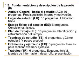 1.3. Fundamentación y descripción de la prueba
(II)
 Actitud General hacia el estudio (AC): 10
preguntas. Predisposición, interés y motivación.
 Lugar de estudio (LU): 10 preguntas. Ubicación
física
 Estado físico del escolar (ES): 6 preguntas.
Condiciones físicas.
 Plan de trabajo (PL): 10 preguntas. Planificación y
estructuración del tiempo.
 Técnicas de estudio (TE): 9 preguntas. ¿Cómo
estudiar? Y pasos a seguir.
 Exámenes y ejercicios (EX): 5 preguntas. Pautas
para realizar examen/ ejercicio.
 Trabajos (TR): 6 preguntas. Esquema inicial,
fuentes de información, desarrollo, presentación
 