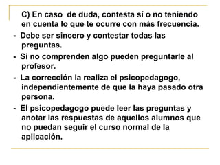 C) En caso de duda, contesta sí o no teniendo
en cuenta lo que te ocurre con más frecuencia.
- Debe ser sincero y contestar todas las
preguntas.
- Si no comprenden algo pueden preguntarle al
profesor.
- La corrección la realiza el psicopedagogo,
independientemente de que la haya pasado otra
persona.
- El psicopedagogo puede leer las preguntas y
anotar las respuestas de aquellos alumnos que
no puedan seguir el curso normal de la
aplicación.
 