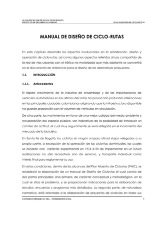 ALCALDÍA MAYOR DE SANTA FE DE BOGOTÁ
INSTITUTO DE DESARROLLO URBANO PLAN MAESTRO DE CICLO-RUTAS
CONSORCIO PROJEKTA LTDA. – INTERDISEÑOS LTDA. 1
MANUAL DE DISEÑO DE CICLO-RUTAS
En este capítulo desarrolla los aspectos involucrados en la señalización, diseño y
operación de ciclo-rutas, así como algunos aspectos referidos al uso compartido de
la red de vías urbanas con el tráfico no motorizado que más adelante se convertirá
en el documento de referencia para el diseño de las alternativas propuestas.
1.1. INTRODUCCIÓN
1.1.1. Antecedentes
El rápido crecimiento de la industria de ensamblaje y de las importaciones de
vehículos automotores en las últimas décadas ha provocado profundas alteraciones
en las principales ciudades colombianas originando que la infraestructura disponible
no guarde proporción con el volumen de vehículos en circulación.
De otra parte, los movimientos en favor de una mejor calidad del medio ambiente y
recuperación del espacio público, son indicativos de la posibilidad de introducir un
cambio de actitud, el cual muy seguramente se verá reflejado en el incremento del
mercado de la bicicleta.
En Santa Fe de Bogotá, los ciclistas sin ningún amparo oficial viajan relegados a su
propia suerte, a excepción de la operación de las ciclovias dominicales, las cuales
se iniciaron con carácter experimental en 1976 a fin de implementar en un futuro
realizaciones no sólo recreativas sino de servicios, y transporte individual como
interés final para reglamentar su uso.
En estas condiciones, dentro de los alcances del Plan Maestro de Ciclovias (PMC), se
estableció la elaboración de un Manual de Diseño de Ciclovias el cual consta de
dos partes principales: Una primera, de carácter conceptual y metodológico, en la
cual se sitúa el problema, y se proporcionan indicaciones para la elaboración de
estudios, encuestas y programas más detallados. La segunda parte, de naturaleza
normativa, está orientada a la elaboración de proyectos de ciclovias en todos sus
 