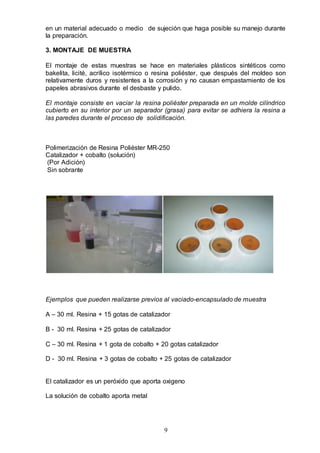 9
en un material adecuado o medio de sujeción que haga posible su manejo durante
la preparación.
3. MONTAJE DE MUESTRA
El montaje de estas muestras se hace en materiales plásticos sintéticos como
bakelita, licité, acrílico isotérmico o resina poliéster, que después del moldeo son
relativamente duros y resistentes a la corrosión y no causan empastamiento de los
papeles abrasivos durante el desbaste y pulido.
El montaje consiste en vaciar la resina poliéster preparada en un molde cilíndrico
cubierto en su interior por un separador (grasa) para evitar se adhiera la resina a
las paredes durante el proceso de solidificación.
Polimerización de Resina Poliéster MR-250
Catalizador + cobalto (solución)
(Por Adición)
Sin sobrante
Ejemplos que pueden realizarse previos al vaciado-encapsulado de muestra
A – 30 ml. Resina + 15 gotas de catalizador
B - 30 ml. Resina + 25 gotas de catalizador
C – 30 ml. Resina + 1 gota de cobalto + 20 gotas catalizador
D - 30 ml. Resina + 3 gotas de cobalto + 25 gotas de catalizador
El catalizador es un peróxido que aporta oxigeno
La solución de cobalto aporta metal
 