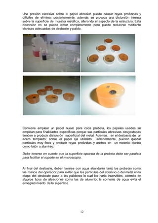 12
Una presión excesiva sobre el papel abrasivo puede causar rayas profundas y
difíciles de eliminar posteriormente, además se provoca una distorsión intensa
sobre la superficie de muestra metálica, alterando el aspecto de la estructura. Esta
distorsión no se puede evitar completamente pero puede reducirse mediante
técnicas adecuadas de desbaste y pulido.
Conviene emplear un papel nuevo para cada probeta, los papeles usados se
emplean para finalidades específicas porque sus partículas abrasivas desgastadas
tienden a producir distorsión superficial del metal. Además, en el desbaste de un
acero templado, sobre el papel lija utilizado anteriormente, pueden quedar
partículas muy finas y producir rayas profundas y anchas en un material blando
como latón o aluminio.
Debe tenerse en cuenta que la superficie opuesta de la probeta debe ser paralela
para facilitar el soporte en el microscopio.
Al final del desbaste, deben lavarse con agua abundante tanto las probetas como
las manos del operador para evitar que las partículas del abrasivo o del metal en la
etapa del desbaste pase a las pulidoras lo cual los haría inservibles, además en
algunos tipos de aleaciones como las de aluminio, la corriente de agua evita el
ennegrecimiento de la superficie.
 