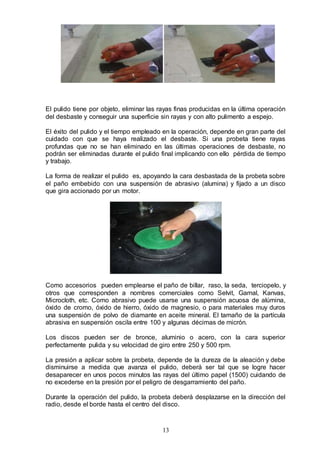 13
El pulido tiene por objeto, eliminar las rayas finas producidas en la última operación
del desbaste y conseguir una superficie sin rayas y con alto pulimento a espejo.
El éxito del pulido y el tiempo empleado en la operación, depende en gran parte del
cuidado con que se haya realizado el desbaste. Si una probeta tiene rayas
profundas que no se han eliminado en las últimas operaciones de desbaste, no
podrán ser eliminadas durante el pulido final implicando con ello pérdida de tiempo
y trabajo.
La forma de realizar el pulido es, apoyando la cara desbastada de la probeta sobre
el paño embebido con una suspensión de abrasivo (alumina) y fijado a un disco
que gira accionado por un motor.
Como accesorios pueden emplearse el paño de billar, raso, la seda, terciopelo, y
otros que corresponden a nombres comerciales como Selvit, Gamal, Kanvas,
Microcloth, etc. Como abrasivo puede usarse una suspensión acuosa de alúmina,
óxido de cromo, óxido de hierro, óxido de magnesio, o para materiales muy duros
una suspensión de polvo de diamante en aceite mineral. El tamaño de la partícula
abrasiva en suspensión oscila entre 100 y algunas décimas de micrón.
Los discos pueden ser de bronce, aluminio o acero, con la cara superior
perfectamente pulida y su velocidad de giro entre 250 y 500 rpm.
La presión a aplicar sobre la probeta, depende de la dureza de la aleación y debe
disminuirse a medida que avanza el pulido, deberá ser tal que se logre hacer
desaparecer en unos pocos minutos las rayas del último papel (1500) cuidando de
no excederse en la presión por el peligro de desgarramiento del paño.
Durante la operación del pulido, la probeta deberá desplazarse en la dirección del
radio, desde el borde hasta el centro del disco.
 