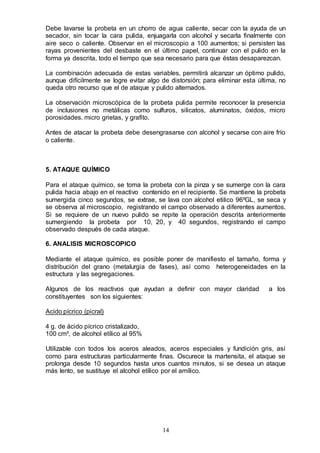 14
Debe lavarse la probeta en un chorro de agua caliente, secar con la ayuda de un
secador, sin tocar la cara pulida, enjuagarla con alcohol y secarla finalmente con
aire seco o caliente. Observar en el microscopio a 100 aumentos; si persisten las
rayas provenientes del desbaste en el último papel, continuar con el pulido en la
forma ya descrita, todo el tiempo que sea necesario para que éstas desaparezcan.
La combinación adecuada de estas variables, permitirá alcanzar un óptimo pulido,
aunque difícilmente se logre evitar algo de distorsión; para eliminar esta última, no
queda otro recurso que el de ataque y pulido alternados.
La observación microscópica de la probeta pulida permite reconocer la presencia
de inclusiones no metálicas como sulfuros, silicatos, aluminatos, óxidos, micro
porosidades. micro grietas, y grafito.
Antes de atacar la probeta debe desengrasarse con alcohol y secarse con aire frío
o caliente.
5. ATAQUE QUÍMICO
Para el ataque químico, se toma la probeta con la pinza y se sumerge con la cara
pulida hacia abajo en el reactivo contenido en el recipiente. Se mantiene la probeta
sumergida cinco segundos, se extrae, se lava con alcohol etilico 96ºGL, se seca y
se observa al microscopio, registrando el campo observado a diferentes aumentos.
Si se requiere de un nuevo pulido se repite la operación descrita anteriormente
sumergiendo la probeta por 10, 20, y 40 segundos, registrando el campo
observado después de cada ataque.
6. ANALISIS MICROSCOPICO
Mediante el ataque químico, es posible poner de manifiesto el tamaño, forma y
distribución del grano (metalurgia de fases), así como heterogeneidades en la
estructura y las segregaciones.
Algunos de los reactivos que ayudan a definir con mayor claridad a los
constituyentes son los siguientes:
Acido pícrico (picral)
4 g. de ácido pícrico cristalizado,
100 cm³, de alcohol etílico al 95%
Utilizable con todos los aceros aleados, aceros especiales y fundición gris, así
como para estructuras particularmente finas. Oscurece la martensita, el ataque se
prolonga desde 10 segundos hasta unos cuantos minutos, si se desea un ataque
más lento, se sustituye el alcohol etílico por el amílico.
 