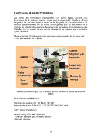 17
7. OBTENCION DE MICROFOTOGRAFIAS
Las partes del microscopio metalográfico son: Banco óptico, aparato para
iluminación de la probeta, objetivo, ocular para la observación directa y cámara
fotográfica la cual nos facilita a través de la fotografía de la muestra directa un
análisis complementario de los micro constituyentes que se encuentren en el
material de estudio; el principio de funcionamiento es análogo al microscopio de Le
Chatelier, con un arreglo tal que permite observar la luz reflejada por la superficie
opaca del metal.
El aumento total (X) del microscopio, está dado por el producto del aumento del
ocular y el aumento del objetivo.
Microscopio metalúrgico con el trazado del haz luminoso a través del sistema
óptico.
En el microscopio Neophot-2:
Aumento del objetivo: 8X 1OX 12.5X 16X 20X
Aumento del ocular: 2.5X 6.3X 12.5X 16X 25X 40X 50X 100X
Pulir y atacar probetas de:
-Acero 1020 y 1060 AISI bonificado.
-Fundición de hierro gris, nodular y blanca.
-Aluminio y bronce.
 