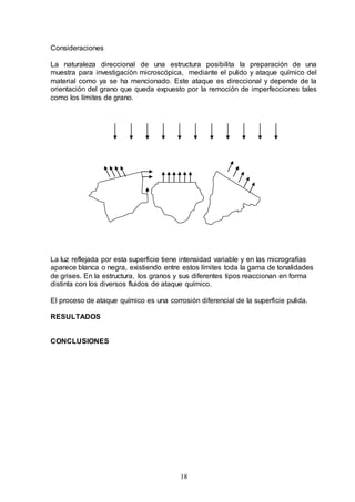 18
Consideraciones
La naturaleza direccional de una estructura posibilita la preparación de una
muestra para investigación microscópica, mediante el pulido y ataque químico del
material como ya se ha mencionado. Este ataque es direccional y depende de la
orientación del grano que queda expuesto por la remoción de imperfecciones tales
como los límites de grano.
La luz reflejada por esta superficie tiene intensidad variable y en las micrografías
aparece blanca o negra, existiendo entre estos límites toda la gama de tonalidades
de grises. En la estructura, los granos y sus diferentes tipos reaccionan en forma
distinta con los diversos fluidos de ataque químico.
El proceso de ataque químico es una corrosión diferencial de la superficie pulida.
RESULTADOS
CONCLUSIONES
 