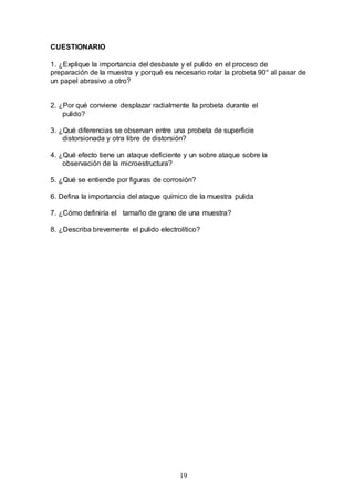 19
CUESTIONARIO
1. ¿Explique la importancia del desbaste y el pulido en el proceso de
preparación de la muestra y porqué es necesario rotar la probeta 90° al pasar de
un papel abrasivo a otro?
2. ¿Por qué conviene desplazar radialmente la probeta durante el
pulido?
3. ¿Qué diferencias se observan entre una probeta de superficie
distorsionada y otra libre de distorsión?
4. ¿Qué efecto tiene un ataque deficiente y un sobre ataque sobre la
observación de la microestructura?
5. ¿Qué se entiende por figuras de corrosión?
6. Defina la importancia del ataque químico de la muestra pulida
7. ¿Cómo definiría el tamaño de grano de una muestra?
8. ¿Describa brevemente el pulido electrolítico?
 