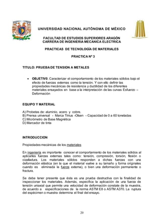 20
UNIVERSIDAD NACIONAL AUTÓNOMA DE MÉXICO
FACULTAD DE ESTUDIOS SUPERIORES ARAGÓN
CARRERA DE INGENIERIA MECANICA ELECTRICA
PRACTICAS DE TECNOLOGÍA DE MATERIALES
PRACTICA Nº 3
TITULO: PRUEBA DE TENSION A METALES
 OBJETIV0. Caracterizar el comportamiento de los materiales sólidos bajo el
efecto de fuerzas externas como la tensión. Y con ello definir las
propiedades mecánicas de resistencia y ductilidad de los diferentes
materiales ensayados en base a la interpretación de las curvas Esfuerzo –
Deformación
EQUIPO Y MATERIAL
A) Probetas de: aluminio, acero y cobre.
B) Prensa universal - Marca Tínius -Olsen - Capacidad de 0 a 60 toneladas
C) Micrómetro de Base Magnética
D) Marcador de tinta
INTRODUCCION
Propiedades mecánicas de los materiales
En ingeniería es importante conocer el comportamiento de los materiales sólidos al
aplicarles fuerzas externas tales como: tensión, compresión, torsión, flexión o
cizalladura. Los materiales sólidos responden a dichas fuerzas con una
deformación elástica (en la que el material vuelve a su tamaño y forma originales
cuando es eliminada la fuerza externa), o bien una deformación permanente o
fractura.
Se debe tener presente que ésta es una prueba destructiva con la finalidad de
inspeccionar los materiales. Además, especifica la aplicación de una fuerza de
tensión uniaxial que permite una velocidad de deformación constate de la muestra,
de acuerdo a especificaciones de la norma ASTM E8 o ASTM A370. La ruptura
del espécimen o muestra determina el final del ensayo.
 