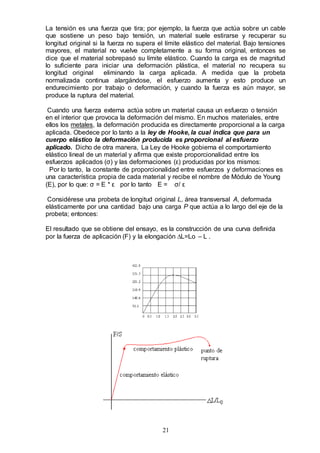 21
La tensión es una fuerza que tira; por ejemplo, la fuerza que actúa sobre un cable
que sostiene un peso bajo tensión, un material suele estirarse y recuperar su
longitud original si la fuerza no supera el límite elástico del material. Bajo tensiones
mayores, el material no vuelve completamente a su forma original, entonces se
dice que el material sobrepasó su límite elástico. Cuando la carga es de magnitud
lo suficiente para iniciar una deformación plástica, el material no recupera su
longitud original eliminando la carga aplicada. A medida que la probeta
normalizada continua alargándose, el esfuerzo aumenta y esto produce un
endurecimiento por trabajo o deformación, y cuando la fuerza es aún mayor, se
produce la ruptura del material.
Cuando una fuerza externa actúa sobre un material causa un esfuerzo o tensión
en el interior que provoca la deformación del mismo. En muchos materiales, entre
ellos los metales, la deformación producida es directamente proporcional a la carga
aplicada. Obedece por lo tanto a la ley de Hooke, la cual indica que para un
cuerpo elástico la deformación producida es proporcional al esfuerzo
aplicado. Dicho de otra manera, La Ley de Hooke gobierna el comportamiento
elástico lineal de un material y afirma que existe proporcionalidad entre los
esfuerzos aplicados (σ) y las deformaciones (ε) producidas por los mismos:
Por lo tanto, la constante de proporcionalidad entre esfuerzos y deformaciones es
una característica propia de cada material y recibe el nombre de Módulo de Young
(E), por lo que: σ = E * ε por lo tanto E = σ/ ε
Considérese una probeta de longitud original L, área transversal A, deformada
elásticamente por una cantidad bajo una carga P que actúa a lo largo del eje de la
probeta; entonces:
El resultado que se obtiene del ensayo, es la construcción de una curva definida
por la fuerza de aplicación (F) y la elongación ∆L=Lo – L .
 