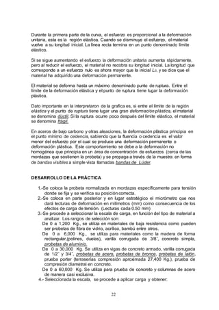22
Durante la primera parte de la curva, el esfuerzo es proporcional a la deformación
unitaria, esta es la región elástica. Cuando se disminuye el esfuerzo, el material
vuelve a su longitud inicial. La línea recta termina en un punto denominado límite
elástico.
Si se sigue aumentando el esfuerzo la deformación unitaria aumenta rápidamente,
pero al reducir el esfuerzo, el material no recobra su longitud inicial. La longitud que
corresponde a un esfuerzo nulo es ahora mayor que la inicial L0, y se dice que el
material ha adquirido una deformación permanente.
El material se deforma hasta un máximo denominado punto de ruptura. Entre el
límite de la deformación elástica y el punto de ruptura tiene lugar la deformación
plástica.
Dato importante en la interpretaron de la grafica es, si entre el límite de la región
elástica y el punto de ruptura tiene lugar una gran deformación plástica, el material
se denomina dúctil. Si la ruptura ocurre poco después del límite elástico, el material
se denomina frágil.
En aceros de bajo carbono y otras aleaciones, la deformación plástica principia en
el punto mínimo de cedencia, sabiendo que la fluencia o cedencia es el valor
menor del esfuerzo por el cual se produce una deformación permanente o
deformación plástica. Este comportamiento se debe a la deformación no
homogénea que principia en un área de concentración de esfuerzos (cerca de las
mordazas que sostienen la probeta) y se propaga a través de la muestra en forma
de bandas visibles a simple vista llamadas bandas de Lüder.
DESARROLLO DE LA PRÁCTICA
1.-Se coloca la probeta normalizada en mordazas específicamente para tensión
donde se fija y se verifica su posición correcta.
2.-Se coloca en parte posterior y en lugar estratégico el micrómetro que nos
dará lecturas de deformación en milímetros (mm) como consecuencia de los
efectos de carga de tensión. (Lecturas cada 0.50 mm)
3.-Se procede a seleccionar la escala de carga, en función del tipo de material a
analizar. Los rangos de selección son:
De 0 a 1,200 Kg., se utiliza en materiales de baja resistencia como pueden
ser probetas de fibra de vidrio, acrílico, bambú entre otros.
De 0 a 6,000 Kg., se utiliza para materiales como la madera de forma
rectangular,(polines, duelas), varilla corrugada de 3/8˝, concreto simple,
probetas de aluminio.
De 0 a 30,000 Kg. Se utiliza en vigas de concreto armado, varilla corrugada
de 1/2˝ y 3/4˝, probetas de acero, probetas de bronce, probetas de latón,
prueba porter (terraserías compresión aproximada 27,400 Kg.), prueba de
compresión diametral en concreto.
De 0 a 60,000 Kg. Se utiliza para prueba de concreto y columnas de acero
de manera casi exclusiva.
4.- Seleccionada la escala, se procede a aplicar carga y obtener:
 