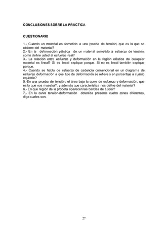 27
CONCLUSIONES SOBRE LA PRÁCTICA
CUESTIONARIO
1.- Cuando un material es sometido a una prueba de tensión, que es lo que se
obtiene del material?
2.- En la deformación plástica de un material sometido a esfuerzo de tensión,
como define usted al esfuerzo real?
3.- La relación entre esfuerzo y deformación en la región elástica de cualquier
material es lineal? Si es lineal explique porque. Si no es lineal también explique
porque.
4.- Cuando se habla de esfuerzo de cadencia convencional en un diagrama de
esfuerzo deformación a que tipo de deformación se refiere y en porcentaje a cuanto
equivale?
5.-En una prueba de tensión, el área bajo la curva de esfuerzo y deformación, que
es lo que nos muestra?, y además que característica nos define del material?
6.- En que región de la probeta aparecen las bandas de Lüder?
7.- En la curva tensión-deformación obtenida presenta cuatro zonas diferentes,
diga cuales son.
 