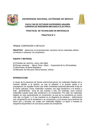 28
UNIVERSIDAD NACIONAL AUTÓNOMA DE MÉXICO
FACULTAD DE ESTUDIOS SUPERIORES ARAGÓN
CARRERA DE INGENIERIA MECANICA ELECTRICA
PRACTICAS DE TECNOLOGÍA DE MATERIALES
PRACTICA Nº 4
TITULO: COMPRESIÓN A METALES
OBJETIVO: determinar el comportamiento mecánico de los materiales sólidos
sometidos a esfuerzos de compresión.
EQUIPO Y MATERIAL
A) Probetas de: aluminio, acero cold rolled.
B) Prensa universal - Marca Tínius -Olsen - Capacidad de 0 a 60 toneladas
C) Micrómetro de Base Magnética
D) Marcador de tinta para indicar lecturas criticas
INTRODUCCION
A causa de la presencia de fisuras submicroscopicas, los materiales frágiles son a
menudo débiles a la tensión, ya que el esfuerzo a la tensión ayuda a la
propagación de aquellas fisuras que están orientadas perpendicularmente al eje de
la fuerza aplicada. Estos materiales muestran una baja resistencia a la tensión y
ésta generalmente varía de una muestra a otra. Sin embargo, esos mismos
materiales pueden tener alta resistencia a la compresión. Por esto, los materiales
frágiles se usan generalmente en compresión, ya que así su resistencia es mucho
más alta. La figura 1 y 2 nos muestran en un diagrama de esfuerzo – deformación
una comparación de la resistencia a la compresión y a la tensión para fundición de
hierro gris y concreto, los cuales son materiales frágiles. La figura 3 muestra un
diagrama esquemático de una típica prueba de compresión.
 