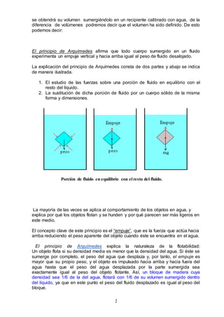 2
se obtendrá su volumen sumergiéndolo en un recipiente calibrado con agua, de la
diferencia de volúmenes podremos decir que el volumen ha sido definido. De esto
podemos decir:
El principio de Arquímedes afirma que todo cuerpo sumergido en un fluido
experimenta un empuje vertical y hacia arriba igual al peso de fluido desalojado.
La explicación del principio de Arquímedes consta de dos partes y abajo se indica
de manera ilustrada.
1. El estudio de las fuerzas sobre una porción de fluido en equilibrio con el
resto del líquido.
2. La sustitución de dicha porción de fluido por un cuerpo sólido de la misma
forma y dimensiones.
Porción de fluido en equilibrio con el resto del fluido.
La mayoría de las veces se aplica al comportamiento de los objetos en agua, y
explica por qué los objetos flotan y se hunden y por qué parecen ser más ligeros en
este medio.
El concepto clave de este principio es el “empuje”, que es la fuerza que actúa hacia
arriba reduciendo el peso aparente del objeto cuando éste se encuentra en el agua.
El principio de Arquímedes explica la naturaleza de la flotabilidad:
Un objeto flota si su densidad media es menor que la densidad del agua. Si éste se
sumerge por completo, el peso del agua que desplaza y, por tanto, el empuje es
mayor que su propio peso, y el objeto es impulsado hacia arriba y hacia fuera del
agua hasta que el peso del agua desplazada por la parte sumergida sea
exactamente igual al peso del objeto flotante. Así, un bloque de madera cuya
densidad sea 1/6 de la del agua, flotará con 1/6 de su volumen sumergido dentro
del líquido, ya que en este punto el peso del fluido desplazado es igual al peso del
bloque.
 