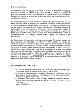 31
Definiciones Teóricas
La compresión es una presión que tiende a causar una reducción de volumen.
Cuando se somete un material a una fuerza de flexión, cizalladura o torsión, en
este tipo de pruebas actúan simultáneamente fuerzas de tensión y de compresión.
Por ejemplo, cuando se flexiona una varilla o una solera, uno de sus lados se estira
y el otro se comprime.
La plastodeformación es una deformación permanente gradual causada por una
fuerza continua sobre un material. Los materiales sometidos a altas temperaturas
son especialmente vulnerables a esta deformación. La pérdida de presión gradual
de las tuercas, la combadura de cables tendidos sobre distancias largas o la
deformación de los componentes de máquinas y motores son ejemplos visibles de
plastodeformación. En muchos casos, esta deformación lenta cesa porque la
fuerza que la produce desaparece a causa de la propia deformación. Cuando la
plastodeformación se prolonga durante mucho tiempo, el material acaba
rompiéndose.
La fatiga puede definirse como una fractura progresiva. Se produce cuando una
pieza mecánica está sometida a un esfuerzo repetido o cíclico, por ejemplo una
vibración. Aunque el esfuerzo máximo nunca supere el límite elástico, el material
puede romperse incluso después de poco tiempo. En algunos metales, como las
aleaciones de titanio, puede evitarse la fatiga manteniendo la fuerza cíclica por
debajo de un nivel determinado. En la fatiga no se observa ninguna deformación
aparente, pero se desarrollan pequeñas grietas localizadas que se propagan por el
material hasta que la superficie eficaz que queda no puede aguantar el esfuerzo
máximo de la fuerza cíclica. El conocimiento del esfuerzo de tensión, los límites
elásticos y la resistencia de los materiales a la plastodeformación y la fatiga son
extremadamente importantes en ingeniería.
DESARROLLO DE LA PRÁCTICA
1.-Se coloca probeta normalizada en mordazas específicamente para
compresión donde se fija y se verifica posición de probeta.
2.-Se coloca en parte posterior y en lugar estratégico el micrómetro que nos
dará lecturas de deformación en milímetros (mm) como consecuencia de los
efectos de carga de compresión.
3.-Se procede a seleccionar la escala de carga, en función del tipo de material a
analizar. Los rangos de selección son: de 0 – 1,200 Kg, 0 – 6,000 Kg, 0 -
30,000 Kg
y de 0 – 60,000 Kg.
 