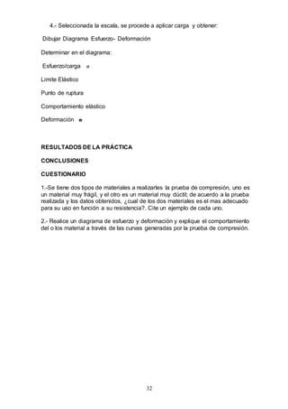 32
4.- Seleccionada la escala, se procede a aplicar carga y obtener:
Dibujar Diagrama Esfuerzo- Deformación
Determinar en el diagrama:
Esfuerzo/carga 
Limite Elástico
Punto de ruptura
Comportamiento elástico
Deformación e
RESULTADOS DE LA PRÁCTICA
CONCLUSIONES
CUESTIONARIO
1.-Se tiene dos tipos de materiales a realizarles la prueba de compresión, uno es
un material muy frágil, y el otro es un material muy dúctil; de acuerdo a la prueba
realizada y los datos obtenidos, ¿cual de los dos materiales es el mas adecuado
para su uso en función a su resistencia?. Cite un ejemplo de cada uno.
2.- Realice un diagrama de esfuerzo y deformación y explique el comportamiento
del o los material a través de las curvas generadas por la prueba de compresión.
 