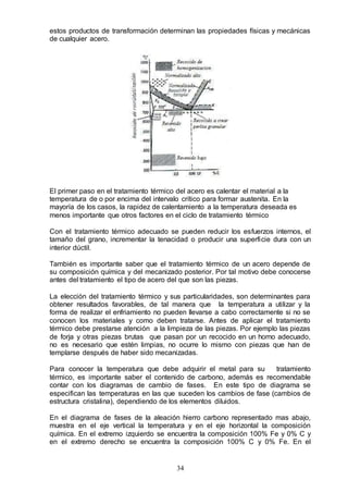 34
estos productos de transformación determinan las propiedades físicas y mecánicas
de cualquier acero.
El primer paso en el tratamiento térmico del acero es calentar el material a la
temperatura de o por encima del intervalo crítico para formar austenita. En la
mayoría de los casos, la rapidez de calentamiento a la temperatura deseada es
menos importante que otros factores en el ciclo de tratamiento térmico
Con el tratamiento térmico adecuado se pueden reducir los esfuerzos internos, el
tamaño del grano, incrementar la tenacidad o producir una superficie dura con un
interior dúctil.
También es importante saber que el tratamiento térmico de un acero depende de
su composición química y del mecanizado posterior. Por tal motivo debe conocerse
antes del tratamiento el tipo de acero del que son las piezas.
La elección del tratamiento térmico y sus particularidades, son determinantes para
obtener resultados favorables, de tal manera que la temperatura a utilizar y la
forma de realizar el enfriamiento no pueden llevarse a cabo correctamente si no se
conocen los materiales y como deben tratarse. Antes de aplicar el tratamiento
térmico debe prestarse atención a la limpieza de las piezas. Por ejemplo las piezas
de forja y otras piezas brutas que pasan por un recocido en un horno adecuado,
no es necesario que estén limpias, no ocurre lo mismo con piezas que han de
templarse después de haber sido mecanizadas.
Para conocer la temperatura que debe adquirir el metal para su tratamiento
térmico, es importante saber el contenido de carbono, además es recomendable
contar con los diagramas de cambio de fases. En este tipo de diagrama se
especifican las temperaturas en las que suceden los cambios de fase (cambios de
estructura cristalina), dependiendo de los elementos diluidos.
En el diagrama de fases de la aleación hierro carbono representado mas abajo,
muestra en el eje vertical la temperatura y en el eje horizontal la composición
química. En el extremo izquierdo se encuentra la composición 100% Fe y 0% C y
en el extremo derecho se encuentra la composición 100% C y 0% Fe. En el
 