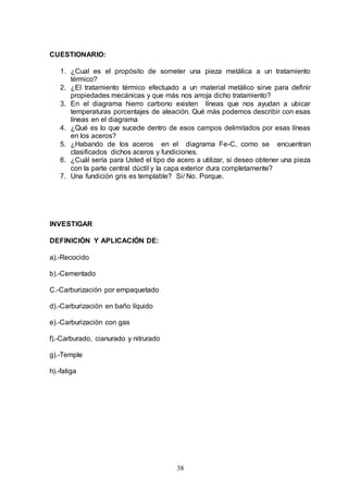 38
CUESTIONARIO:
1. ¿Cual es el propósito de someter una pieza metálica a un tratamiento
térmico?
2. ¿El tratamiento térmico efectuado a un material metálico sirve para definir
propiedades mecánicas y que más nos arroja dicho tratamiento?
3. En el diagrama hierro carbono existen líneas que nos ayudan a ubicar
temperaturas porcentajes de aleación. Qué más podemos describir con esas
líneas en el diagrama
4. ¿Qué es lo que sucede dentro de esos campos delimitados por esas líneas
en los aceros?
5. ¿Habando de los aceros en el diagrama Fe-C, como se encuentran
clasificados dichos aceros y fundiciones.
6. ¿Cuál sería para Usted el tipo de acero a utilizar, si deseo obtener una pieza
con la parte central dúctil y la capa exterior dura completamente?
7. Una fundición gris es templable? Si/ No. Porque.
INVESTIGAR
DEFINICIÓN Y APLICACIÓN DE:
a).-Recocido
b).-Cementado
C.-Carburización por empaquetado
d).-Carburización en baño líquido
e).-Carburización con gas
f).-Carburado, cianurado y nitrurado
g).-Temple
h).-fatiga
 