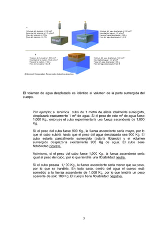 3
El volumen de agua desplazada es idéntico al volumen de la parte sumergida del
cuerpo.
Por ejemplo; si tenemos cubo de 1 metro de arista totalmente sumergido,
desplazará exactamente 1 m3 de agua. Si el peso de este m3 de agua fuese
1,000 Kg., entonces el cubo experimentaría una fuerza ascendente de 1,000
Kg.
Si el peso del cubo fuese 900 Kg., la fuerza ascendente sería mayor, por lo
que el cubo subiría hasta que el peso del agua desplazada sea 900 Kg. El
cubo estaría parcialmente sumergido (estaría flotando) y el volumen
sumergido desplazaría exactamente 900 Kg de agua. El cubo tiene
flotabilidad positiva.
Asimismo, si el peso del cubo fuese 1,000 Kg., la fuerza ascendente sería
igual al peso del cubo, por lo que tendría una flotabilidad neutra.
Si el cubo pesara 1,100 Kg., la fuerza ascendente sería menor que su peso,
por lo que se hundiría. En todo caso, dentro del agua el cuerpo está
sometido a la fuerza ascendente de 1,000 Kg, por lo que tendría un peso
aparente de solo 100 Kg. El cuerpo tiene flotabilidad negativa.
 