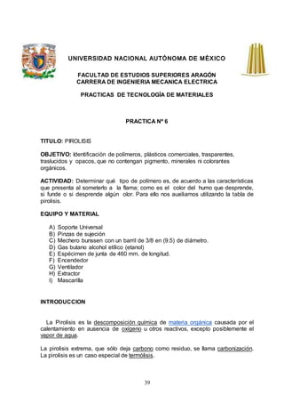39
UNIVERSIDAD NACIONAL AUTÓNOMA DE MÉXICO
FACULTAD DE ESTUDIOS SUPERIORES ARAGÓN
CARRERA DE INGENIERIA MECANICA ELECTRICA
PRACTICAS DE TECNOLOGÍA DE MATERIALES
PRACTICA Nº 6
TITULO: PIROLISIS
OBJETIVO: Identificación de polímeros, plásticos comerciales, trasparentes,
traslucidos y opacos, que no contengan pigmento, minerales ni colorantes
orgánicos.
ACTIVIDAD: Determinar qué tipo de polímero es, de acuerdo a las características
que presenta al someterlo a la flama; como es el color del humo que desprende,
si funde o si desprende algún olor. Para ello nos auxiliamos utilizando la tabla de
pirolisis.
EQUIPO Y MATERIAL
A) Soporte Universal
B) Pinzas de sujeción
C) Mechero bunssen con un barril de 3/8 en (9.5) de diámetro.
D) Gas butano alcohol etílico (etanol)
E) Espécimen de junta de 460 mm. de longitud.
F) Encendedor
G) Ventilador
H) Extractor
I) Mascarilla
INTRODUCCION
La Pirolisis es la descomposición química de materia orgánica causada por el
calentamiento en ausencia de oxígeno u otros reactivos, excepto posiblemente el
vapor de agua.
La pirolisis extrema, que sólo deja carbono como residuo, se llama carbonización.
La pirolisis es un caso especial de termólisis.
 