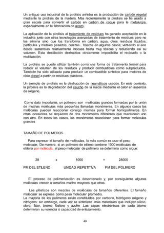 40
Un antiguo uso industrial de la pirolisis anhidra es la producción de carbón vegetal
mediante la pirolisis de la madera. Más recientemente la pirolisis se ha usado a
gran escala para convertir el carbón en carbón de coque para la metalurgia,
especialmente en la fabricación de acero.
La aplicación de la pirolisis al tratamiento de residuos ha ganado aceptación en la
industria junto con otras tecnologías avanzadas de tratamiento de residuos pero no
los elimina sino que los transforma en carbón, agua, otros residuos líquidos,
partículas y metales pesados, cenizas... tóxicos en algunos casos; vertiendo al aire
desde sustancias relativamente inocuas hasta muy tóxicas y reduciendo así su
volumen. Esta destilación destructiva obviamente imposibilita el reciclado o la
reutilización.
La pirolisis se puede utilizar también como una forma de tratamiento termal para
reducir el volumen de los residuos y producir combustibles como subproductos.
También ha sido utilizada para producir un combustible sintético para motores de
ciclo diesel a partir de residuos plásticos.
Un ejemplo de pirolisis es la destrucción de neumáticos usados. En este contexto,
la pirolisis es la degradación del caucho de la rueda mediante el calor en ausencia
de oxígeno.
Como dato importante, un polímero son moléculas grandes formadas por la unión
de muchas moléculas más pequeñas llamadas monómeras. En algunos casos las
moléculas pueden reaccionar consigo mismas para formar homopolímeros. En
otras ocasiones se requieren de dos monómeros diferentes que reaccionan uno
con otro. En todos los casos, los monómeros reaccionan para formar moléculas
grandes
TAMAÑO DE POLIMEROS
Para expresar el tamaño de moléculas, lo más común es usar el peso
molecular. De manera, si un polímero de etileno contiene 1000 moléculas de
etileno por molécula, el peso molecular de polímero se determina como sigue:
28 x 1000 = 28000
PM DEL ETILENO UNIDAD REPETITIVA PM DEL POLIMERO
El proceso de polimerización es desordenado y, por consiguiente algunas
moléculas crecen a tamaños mucho mayores que otras.
Los plásticos son mezclas de moléculas de tamaños diferentes. El tamaño
molecular se expresa como peso molecular promedio.
La mayoría de los polímeros están constituidos por carbono, hidrógeno oxigeno y
nitrógeno: sin embargo, cada vez se sintetizan más materiales que incluyen silicio,
cloro, flúor, bromo fósforo y azufre .Las capas electrónicas de cada átomo
determinan su valencia o capacidad de enlazamiento.
 