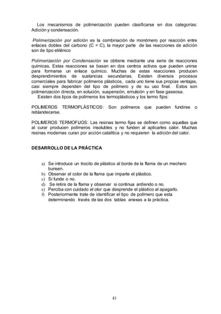 41
Los mecanismos de polimerización pueden clasificarse en dos categorías:
Adición y condensación.
Polimerización por adición es la combinación de monómero por reacción entre
enlaces dobles del carbono (C = C). la mayor parte de las reacciones de adición
son de tipo etilénico
Polimerización por Condensación se obtiene mediante una serie de reacciones
químicas. Estas reacciones se basan en dos centros activos que pueden unirse
para formarse un enlace químico. Muchas de estas reacciones producen
desprendimientos de sustancias secundarias. Existen diversos procesos
comerciales para fabricar polímeros plásticos, cada uno tiene sus propias ventajas,
casi siempre dependen del tipo de polímero y de su uso final. Estos son
polimerización directa, en solución, suspensión, emulsión y en fase gaseosa.
Existen dos tipos de polímeros los termoplásticos y los termo fijos:
POLIMEROS TERMOPLÁSTICOS: Son polímeros que pueden fundirse o
reblandecerse.
POLIMEROS TERMOFIJOS: Las resinas termo fijas se definen como aquellas que
al curar producen polímeros insolubles y no funden al aplicarles calor. Muchas
resinas modernas curan por acción catalítica y no requieren la adición del calor.
DESARROLLO DE LA PRÁCTICA
a) Se introduce un trocito de plástico al borde de la flama de un mechero
bunsen.
b) Observar el color de la flama que imparte el plástico.
c) Si funde o no.
d) Se retira de la flama y observar si continua ardiendo o no.
e) Perciba con cuidado el olor que desprende el plástico al apagarlo.
f) Posteriormente trate de identificar el tipo de polímero que esta
determinando través de las dos tablas anexas a la práctica.
 