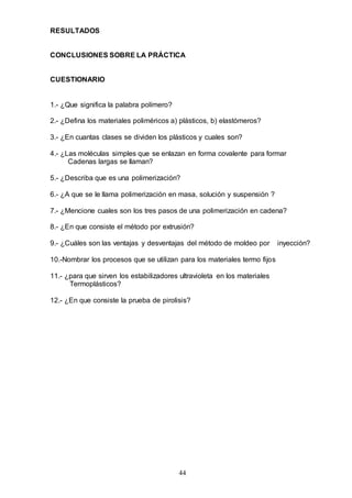 44
RESULTADOS
CONCLUSIONES SOBRE LA PRÁCTICA
CUESTIONARIO
1.- ¿Que significa la palabra polímero?
2.- ¿Defina los materiales poliméricos a) plásticos, b) elastómeros?
3.- ¿En cuantas clases se dividen los plásticos y cuales son?
4.- ¿Las moléculas simples que se enlazan en forma covalente para formar
Cadenas largas se llaman?
5.- ¿Describa que es una polimerización?
6.- ¿A que se le llama polimerización en masa, solución y suspensión ?
7.- ¿Mencione cuales son los tres pasos de una polimerización en cadena?
8.- ¿En que consiste el método por extrusión?
9.- ¿Cuáles son las ventajas y desventajas del método de moldeo por inyección?
10.-Nombrar los procesos que se utilizan para los materiales termo fijos
11.- ¿para que sirven los estabilizadores ultravioleta en los materiales
Termoplásticos?
12.- ¿En que consiste la prueba de pirolisis?
 